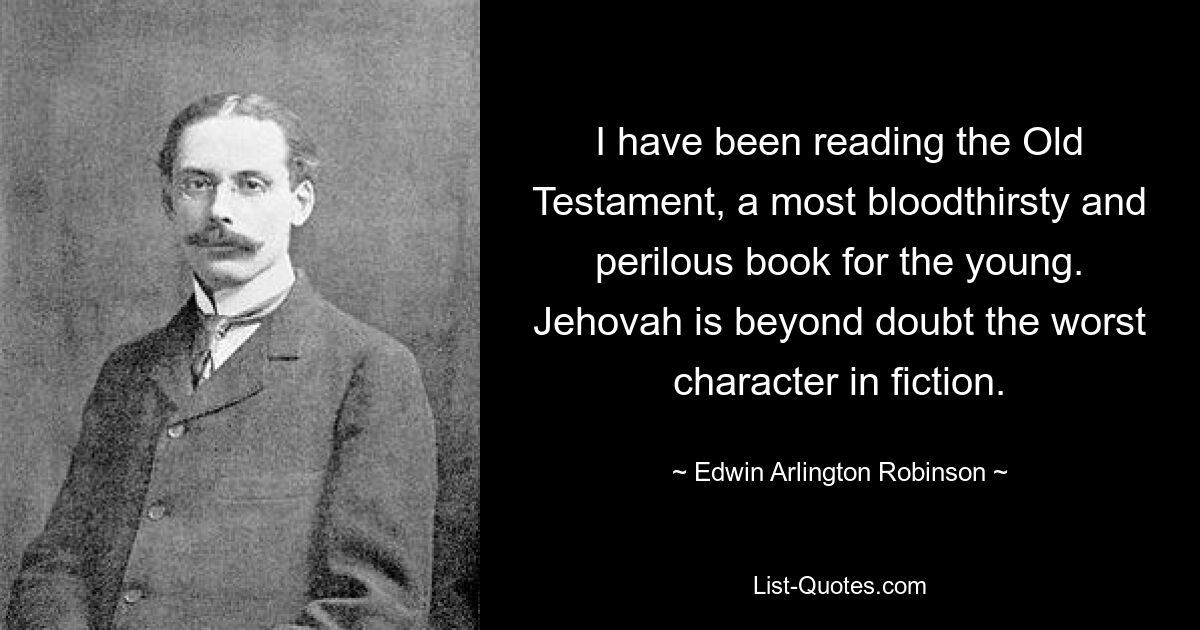 I have been reading the Old Testament, a most bloodthirsty and perilous book for the young. Jehovah is beyond doubt the worst character in fiction. — © Edwin Arlington Robinson