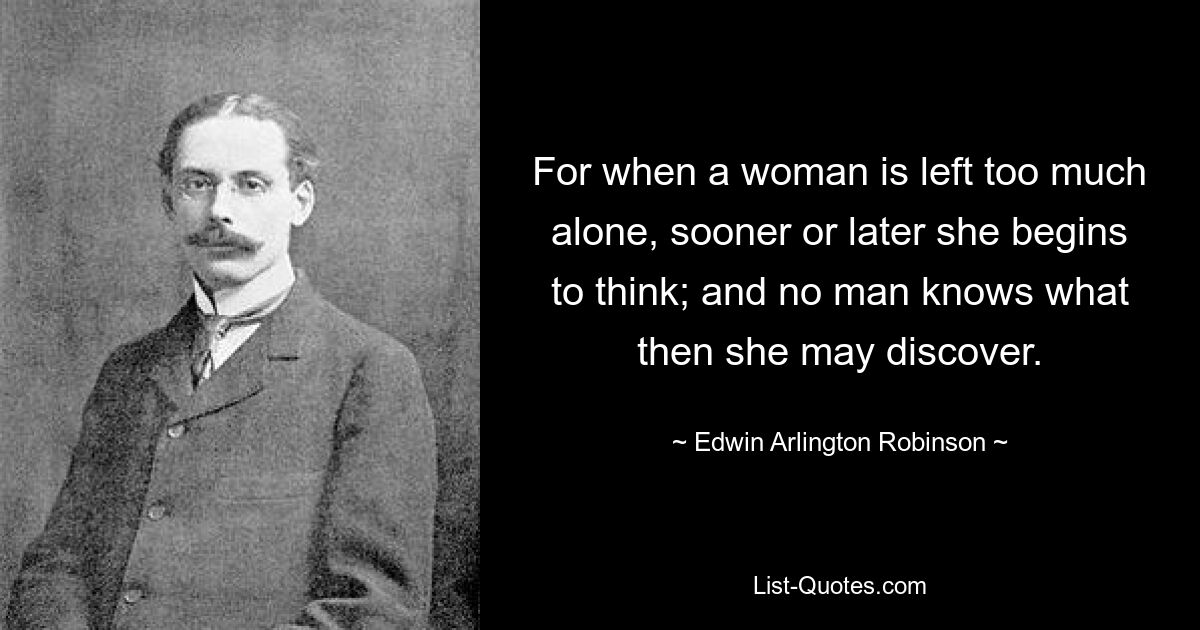 For when a woman is left too much alone, sooner or later she begins to think; and no man knows what then she may discover. — © Edwin Arlington Robinson