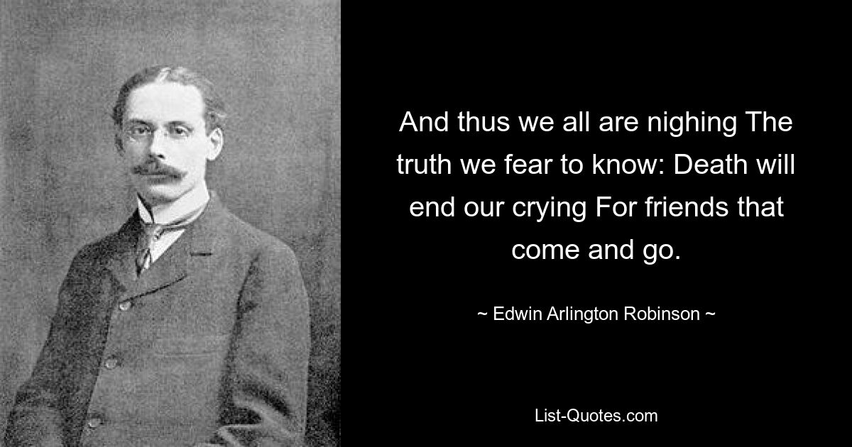 And thus we all are nighing The truth we fear to know: Death will end our crying For friends that come and go. — © Edwin Arlington Robinson