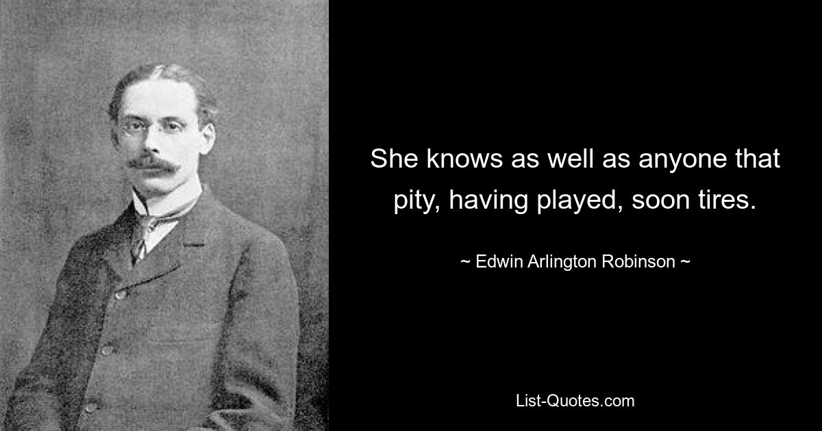 She knows as well as anyone that pity, having played, soon tires. — © Edwin Arlington Robinson