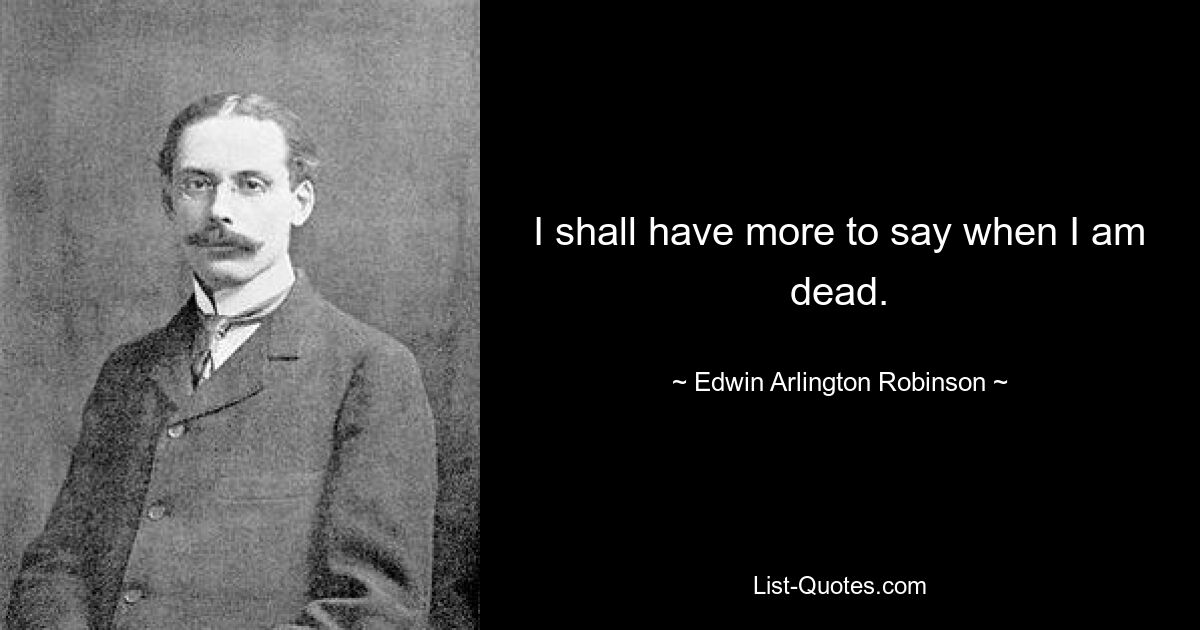 I shall have more to say when I am dead. — © Edwin Arlington Robinson