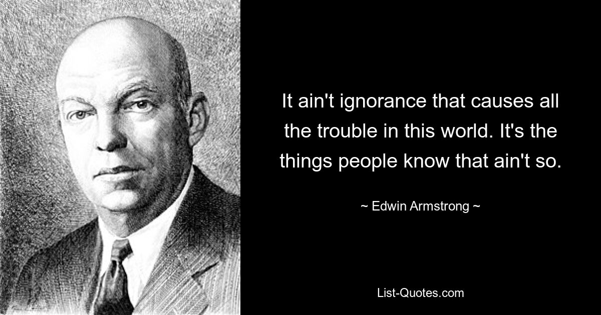 It ain't ignorance that causes all the trouble in this world. It's the things people know that ain't so. — © Edwin Armstrong