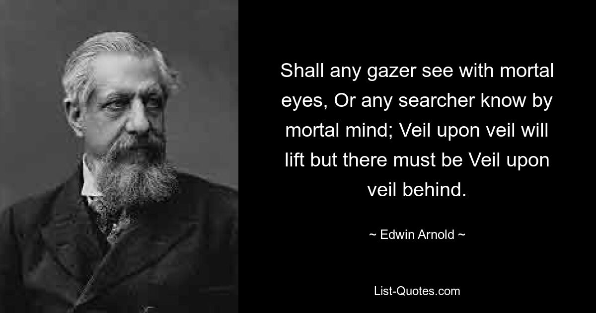 Shall any gazer see with mortal eyes, Or any searcher know by mortal mind; Veil upon veil will lift but there must be Veil upon veil behind. — © Edwin Arnold