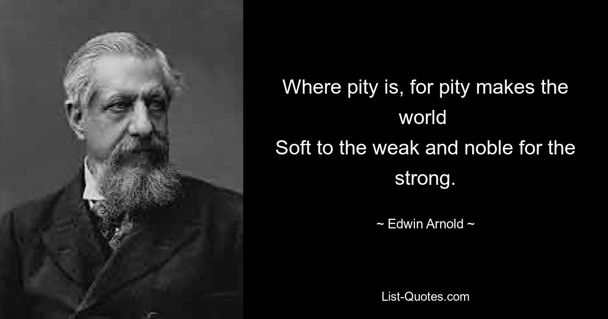 Where pity is, for pity makes the world 
Soft to the weak and noble for the strong. — © Edwin Arnold