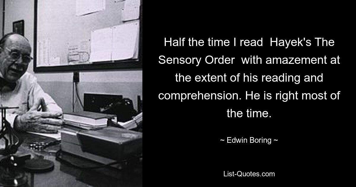 Half the time I read  Hayek's The Sensory Order  with amazement at the extent of his reading and comprehension. He is right most of the time. — © Edwin Boring