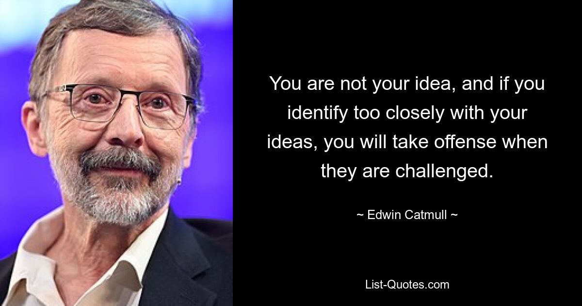 You are not your idea, and if you identify too closely with your ideas, you will take offense when they are challenged. — © Edwin Catmull