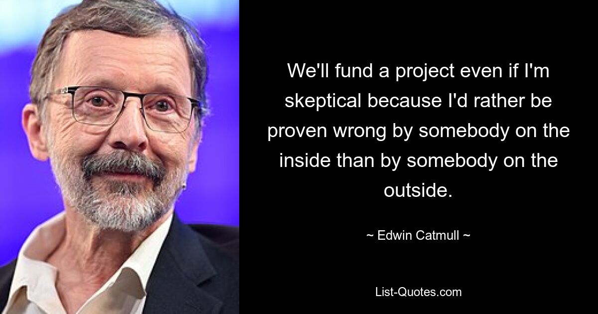 We'll fund a project even if I'm skeptical because I'd rather be proven wrong by somebody on the inside than by somebody on the outside. — © Edwin Catmull