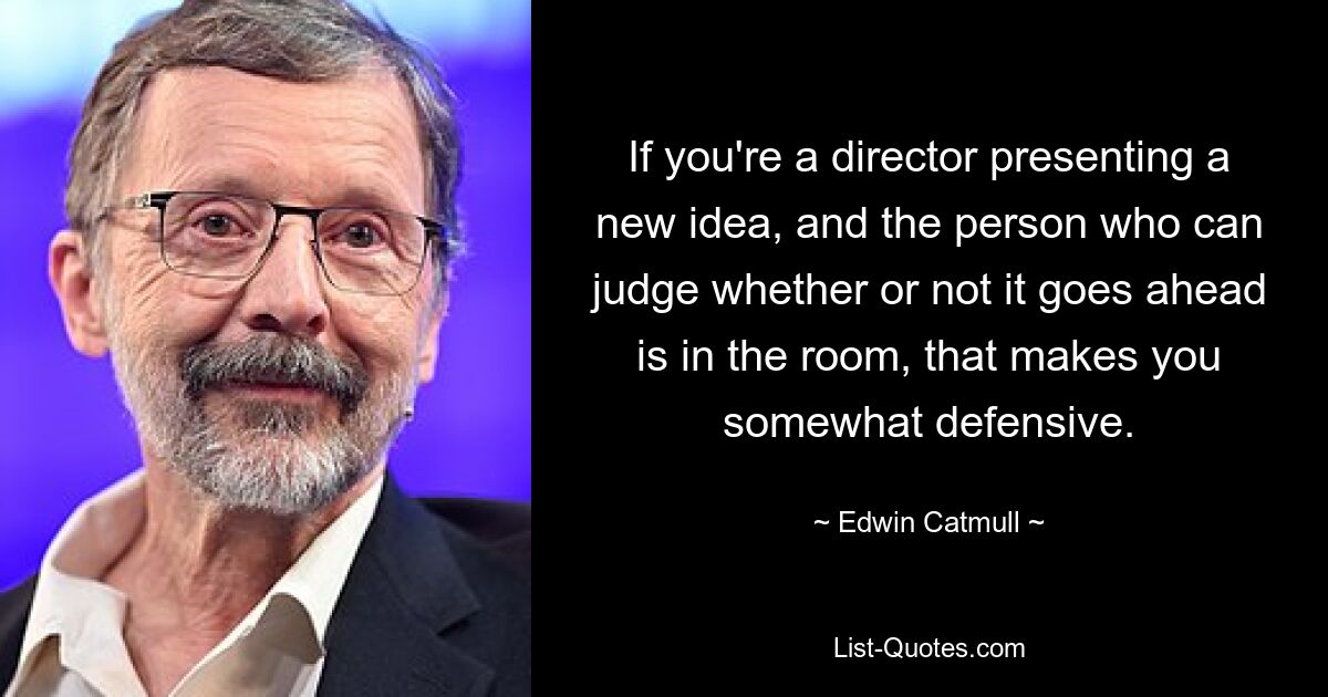 If you're a director presenting a new idea, and the person who can judge whether or not it goes ahead is in the room, that makes you somewhat defensive. — © Edwin Catmull