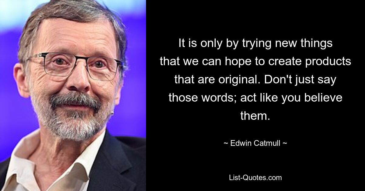 It is only by trying new things that we can hope to create products that are original. Don't just say those words; act like you believe them. — © Edwin Catmull