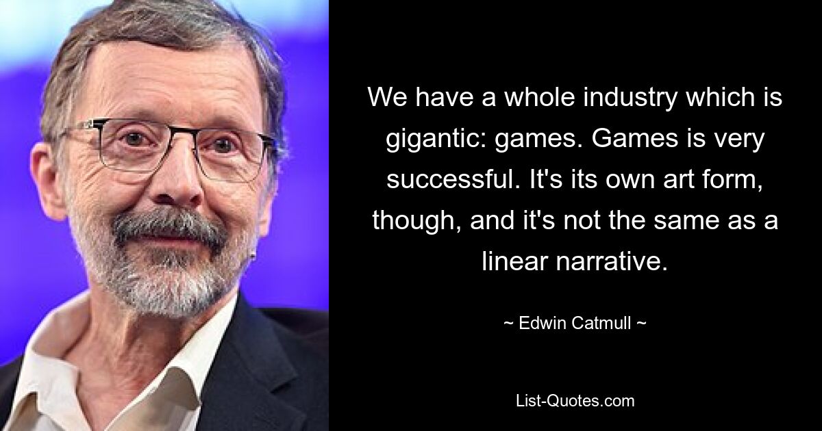 We have a whole industry which is gigantic: games. Games is very successful. It's its own art form, though, and it's not the same as a linear narrative. — © Edwin Catmull