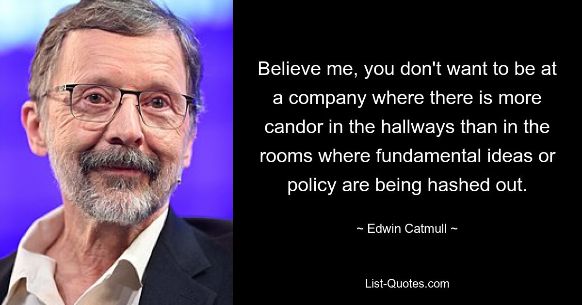 Believe me, you don't want to be at a company where there is more candor in the hallways than in the rooms where fundamental ideas or policy are being hashed out. — © Edwin Catmull