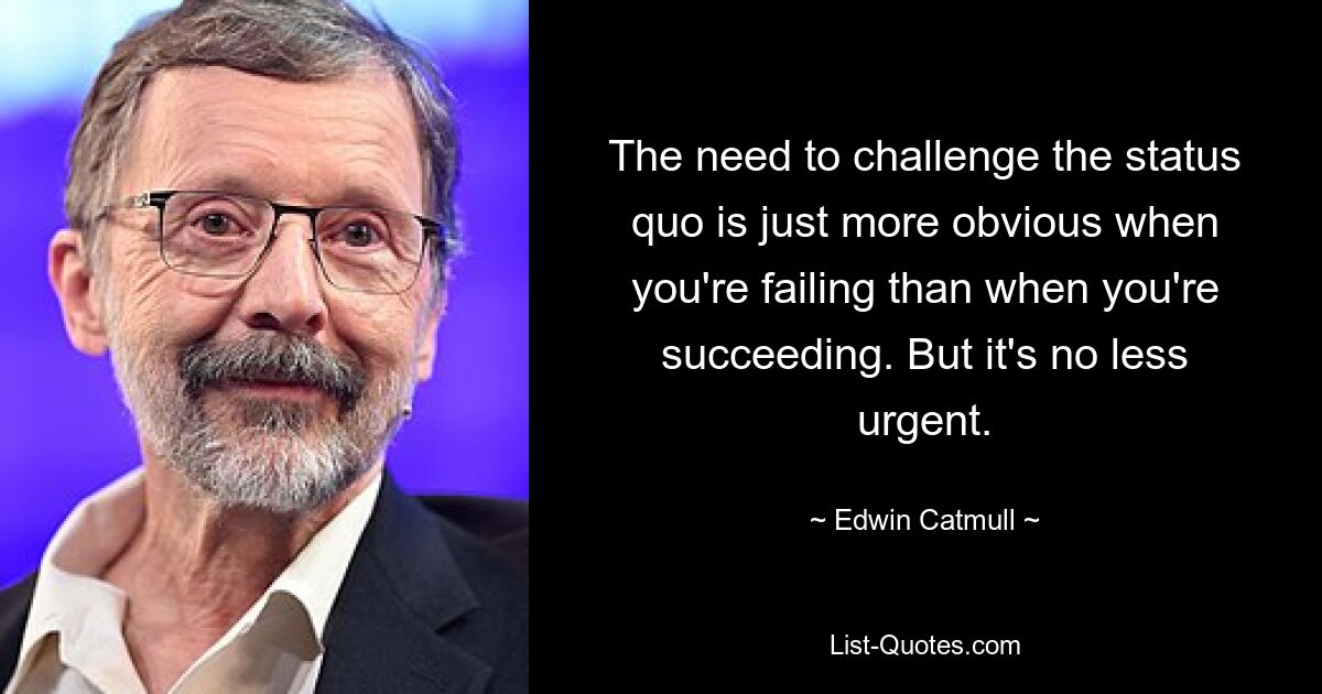 The need to challenge the status quo is just more obvious when you're failing than when you're succeeding. But it's no less urgent. — © Edwin Catmull