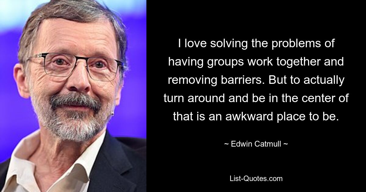 I love solving the problems of having groups work together and removing barriers. But to actually turn around and be in the center of that is an awkward place to be. — © Edwin Catmull