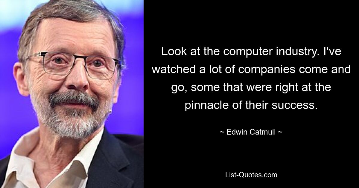 Look at the computer industry. I've watched a lot of companies come and go, some that were right at the pinnacle of their success. — © Edwin Catmull