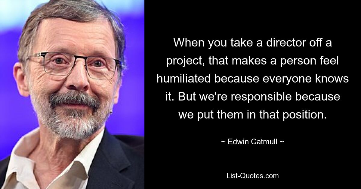 When you take a director off a project, that makes a person feel humiliated because everyone knows it. But we're responsible because we put them in that position. — © Edwin Catmull