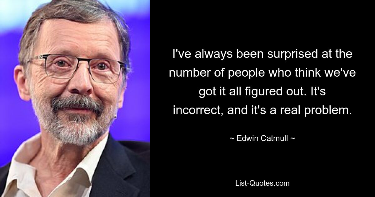 I've always been surprised at the number of people who think we've got it all figured out. It's incorrect, and it's a real problem. — © Edwin Catmull