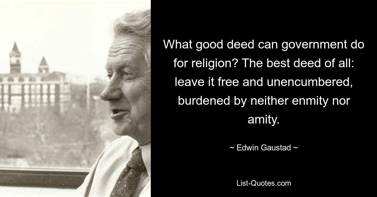 What good deed can government do for religion? The best deed of all: leave it free and unencumbered, burdened by neither enmity nor amity. — © Edwin Gaustad