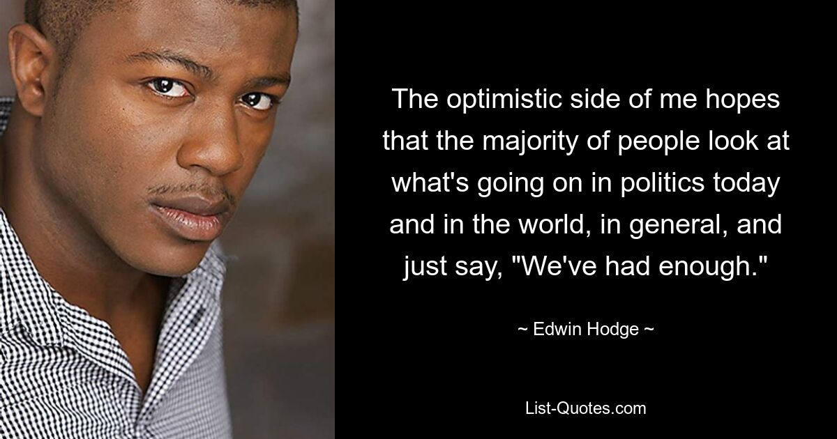 The optimistic side of me hopes that the majority of people look at what's going on in politics today and in the world, in general, and just say, "We've had enough." — © Edwin Hodge