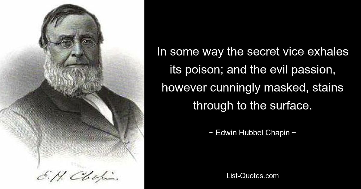 In some way the secret vice exhales its poison; and the evil passion, however cunningly masked, stains through to the surface. — © Edwin Hubbel Chapin