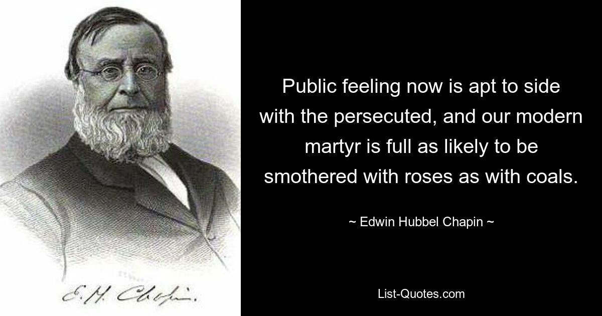 Public feeling now is apt to side with the persecuted, and our modern martyr is full as likely to be smothered with roses as with coals. — © Edwin Hubbel Chapin