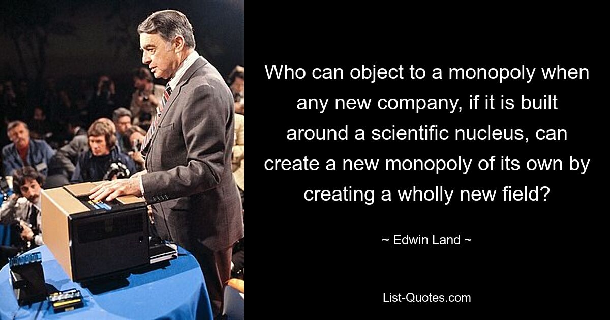 Who can object to a monopoly when any new company, if it is built around a scientific nucleus, can create a new monopoly of its own by creating a wholly new field? — © Edwin Land