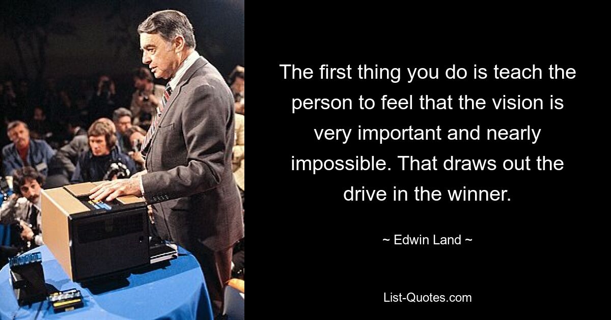 The first thing you do is teach the person to feel that the vision is very important and nearly impossible. That draws out the drive in the winner. — © Edwin Land