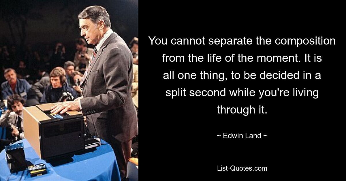 You cannot separate the composition from the life of the moment. It is all one thing, to be decided in a split second while you're living through it. — © Edwin Land