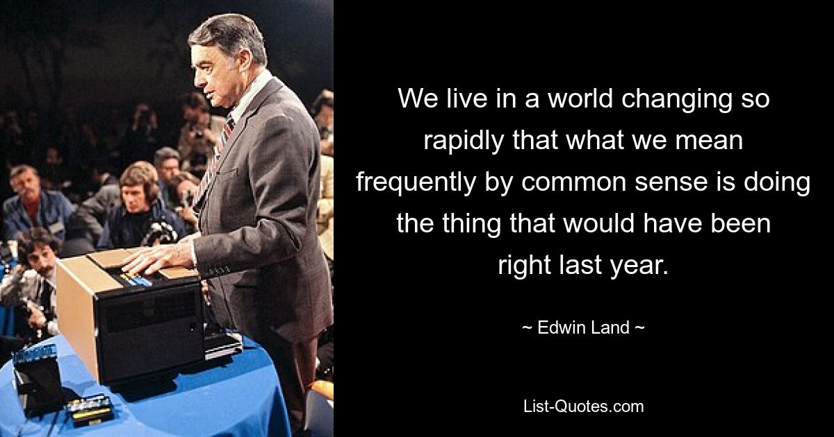 We live in a world changing so rapidly that what we mean frequently by common sense is doing the thing that would have been right last year. — © Edwin Land