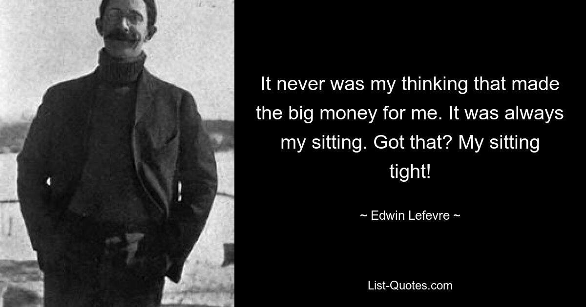 It never was my thinking that made the big money for me. It was always my sitting. Got that? My sitting tight! — © Edwin Lefevre