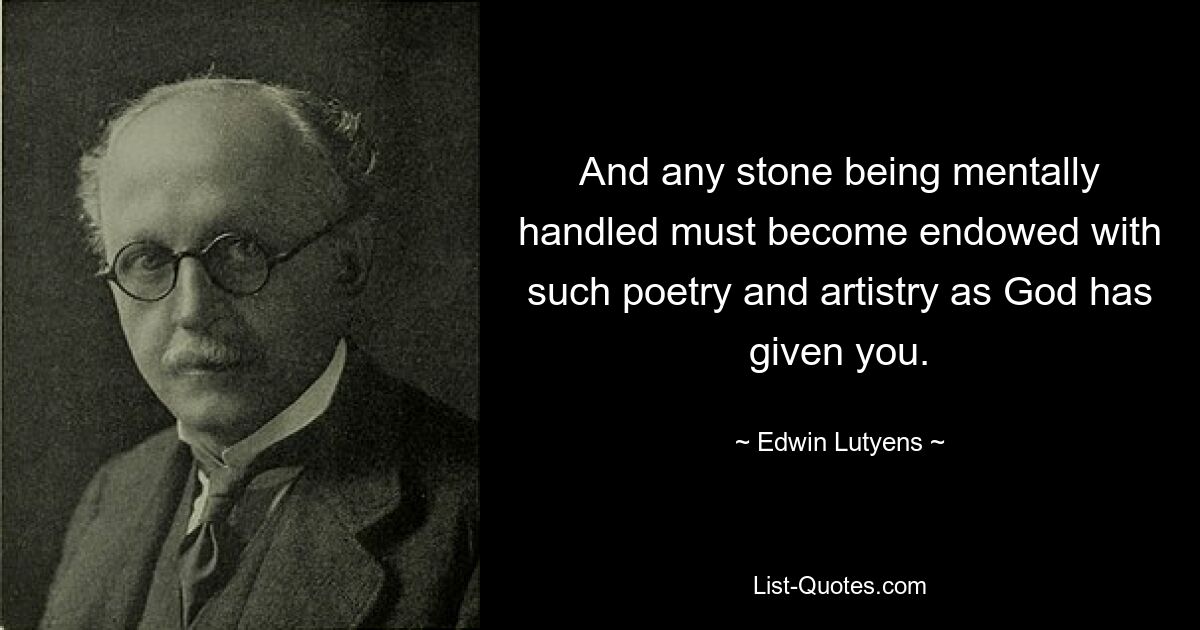 And any stone being mentally handled must become endowed with such poetry and artistry as God has given you. — © Edwin Lutyens