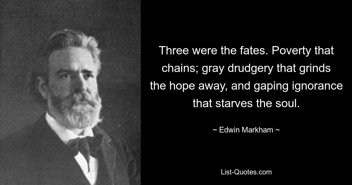 Three were the fates. Poverty that chains; gray drudgery that grinds the hope away, and gaping ignorance that starves the soul. — © Edwin Markham