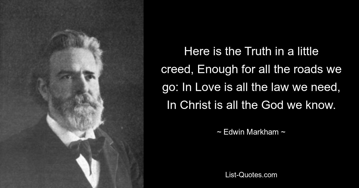 Here is the Truth in a little creed, Enough for all the roads we go: In Love is all the law we need, In Christ is all the God we know. — © Edwin Markham