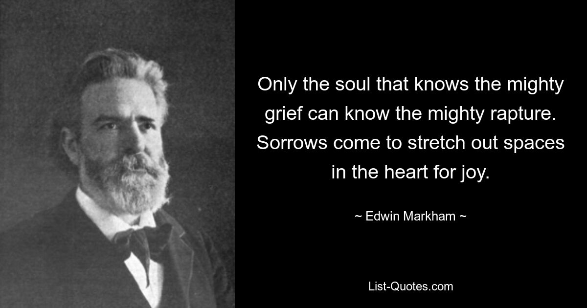 Only the soul that knows the mighty grief can know the mighty rapture. Sorrows come to stretch out spaces in the heart for joy. — © Edwin Markham