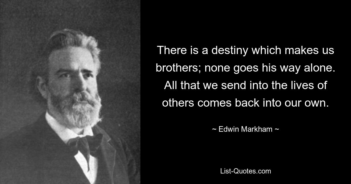 There is a destiny which makes us brothers; none goes his way alone. All that we send into the lives of others comes back into our own. — © Edwin Markham