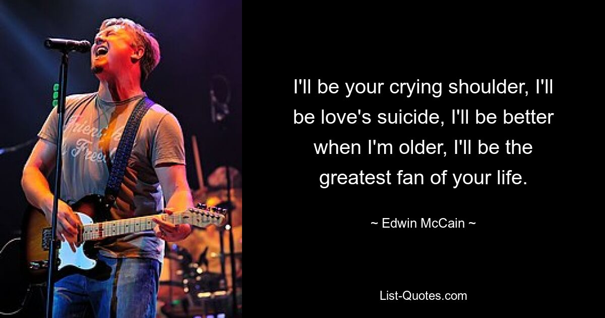 I'll be your crying shoulder, I'll be love's suicide, I'll be better when I'm older, I'll be the greatest fan of your life. — © Edwin McCain