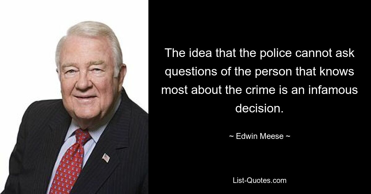 The idea that the police cannot ask questions of the person that knows most about the crime is an infamous decision. — © Edwin Meese