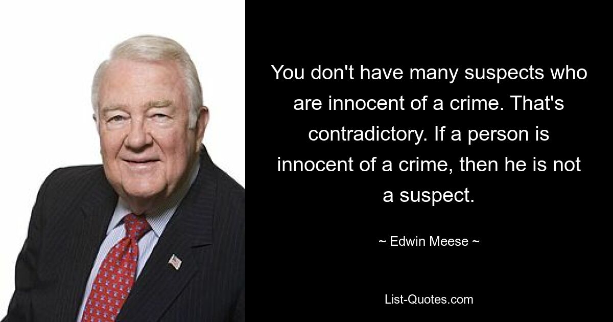 You don't have many suspects who are innocent of a crime. That's contradictory. If a person is innocent of a crime, then he is not a suspect. — © Edwin Meese