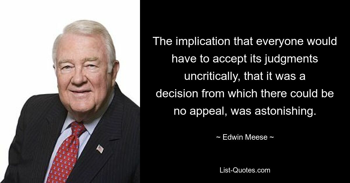 The implication that everyone would have to accept its judgments uncritically, that it was a decision from which there could be no appeal, was astonishing. — © Edwin Meese