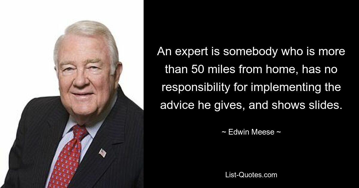 An expert is somebody who is more than 50 miles from home, has no responsibility for implementing the advice he gives, and shows slides. — © Edwin Meese