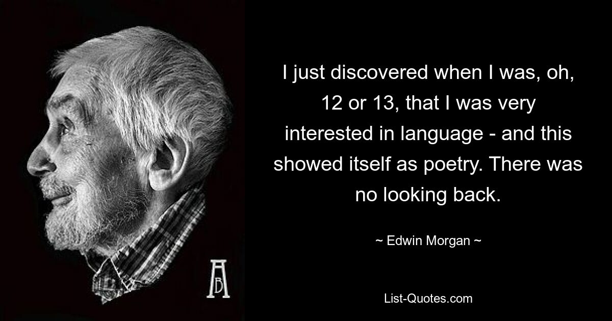 I just discovered when I was, oh, 12 or 13, that I was very interested in language - and this showed itself as poetry. There was no looking back. — © Edwin Morgan