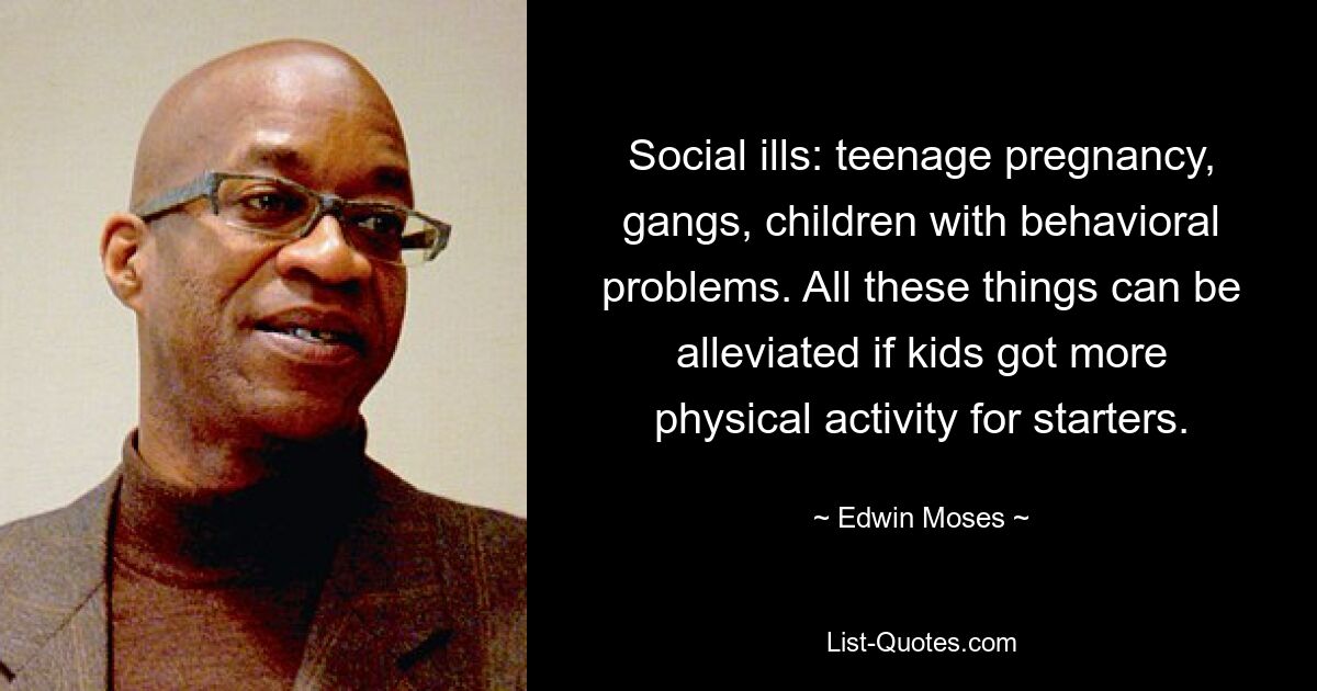 Social ills: teenage pregnancy, gangs, children with behavioral problems. All these things can be alleviated if kids got more physical activity for starters. — © Edwin Moses