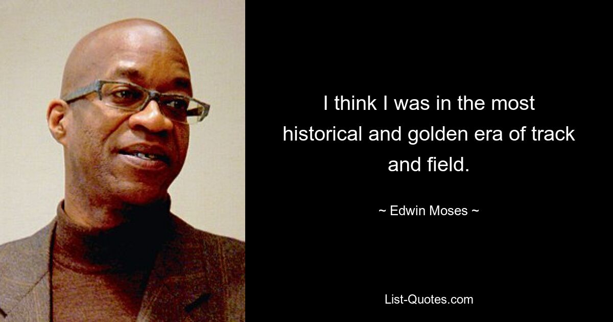 I think I was in the most historical and golden era of track and field. — © Edwin Moses