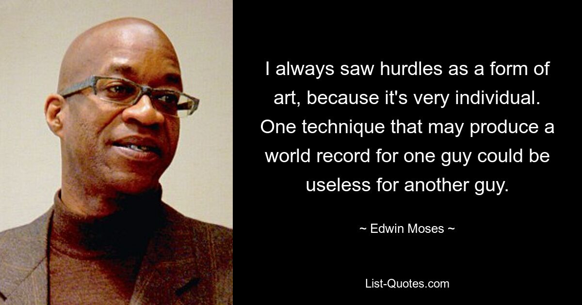 I always saw hurdles as a form of art, because it's very individual. One technique that may produce a world record for one guy could be useless for another guy. — © Edwin Moses