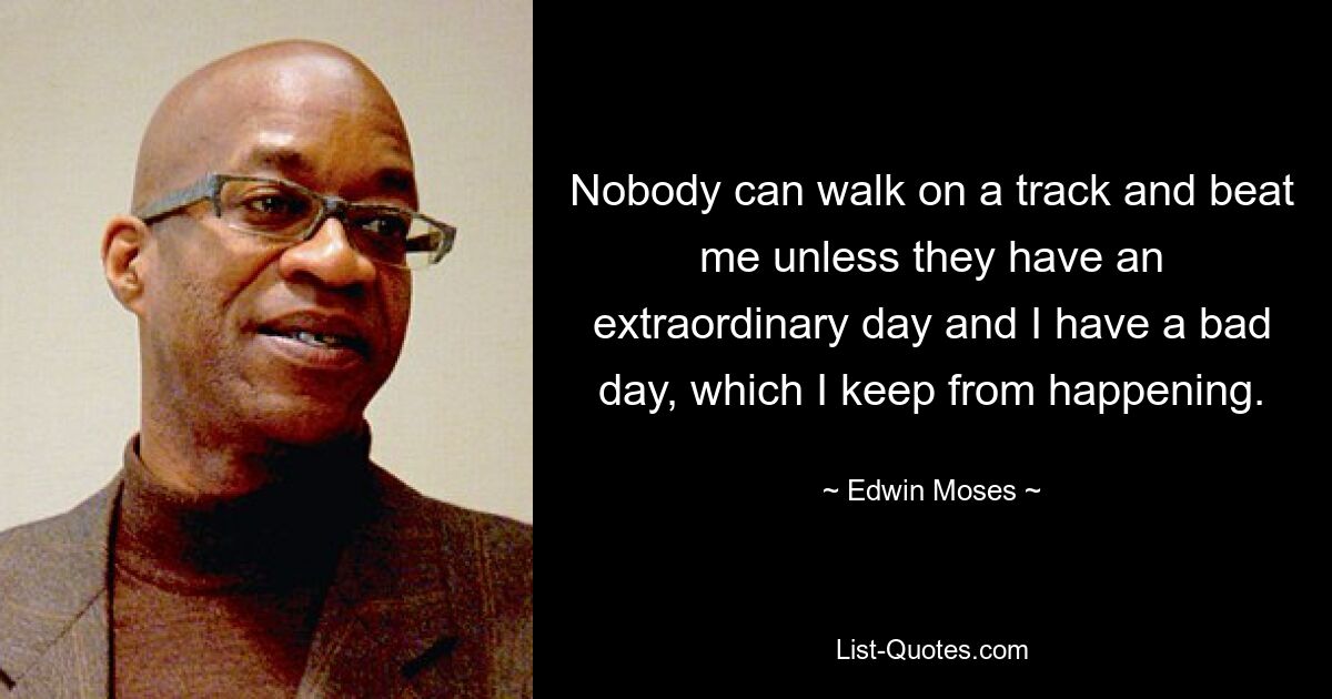 Nobody can walk on a track and beat me unless they have an extraordinary day and I have a bad day, which I keep from happening. — © Edwin Moses