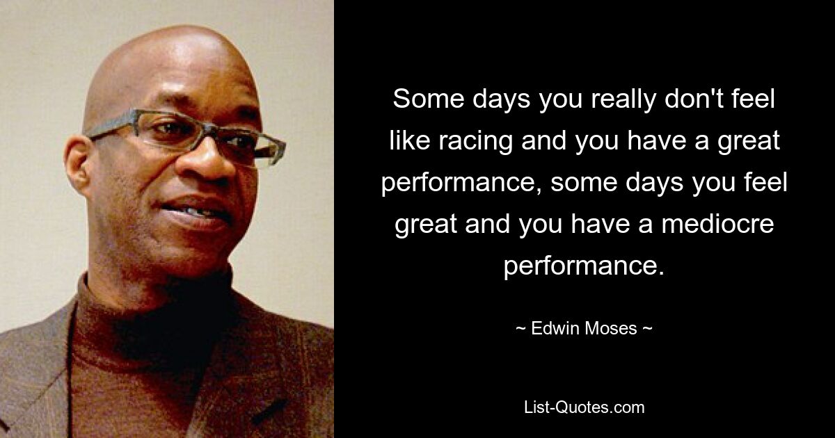 Some days you really don't feel like racing and you have a great performance, some days you feel great and you have a mediocre performance. — © Edwin Moses