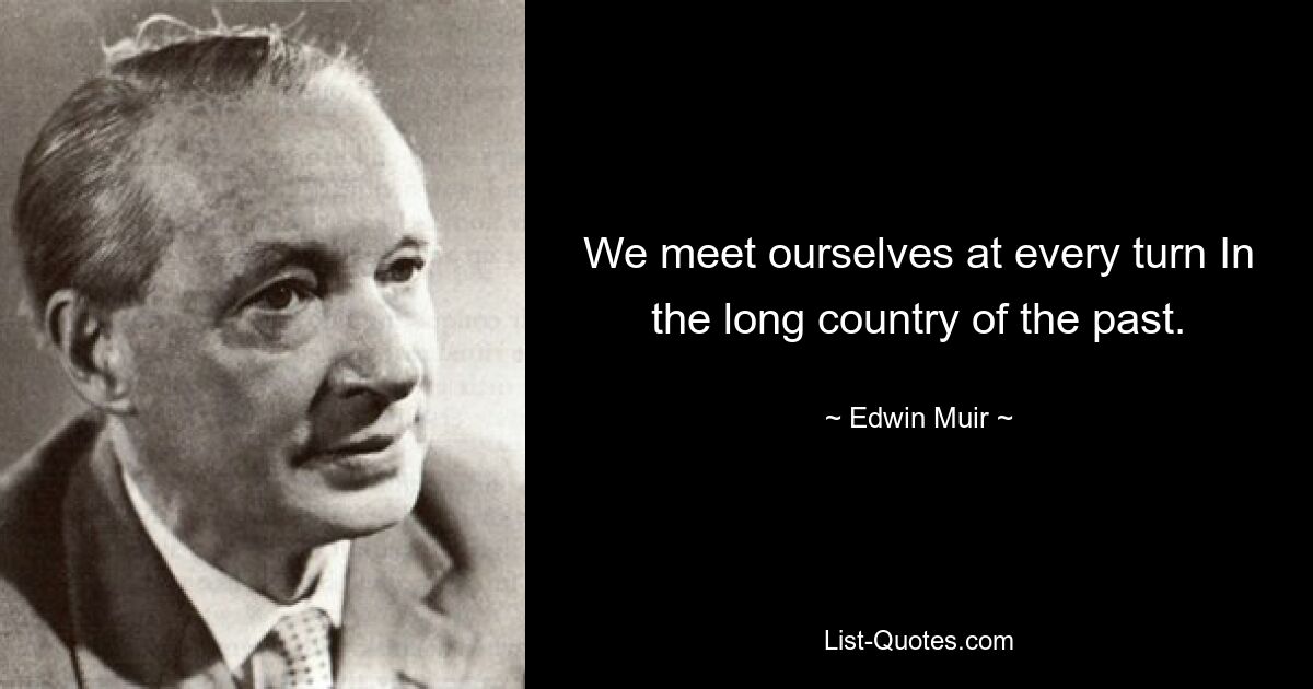 We meet ourselves at every turn In the long country of the past. — © Edwin Muir