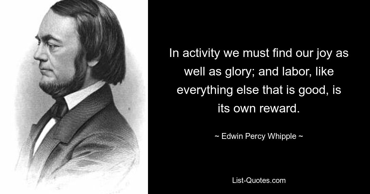 In activity we must find our joy as well as glory; and labor, like everything else that is good, is its own reward. — © Edwin Percy Whipple