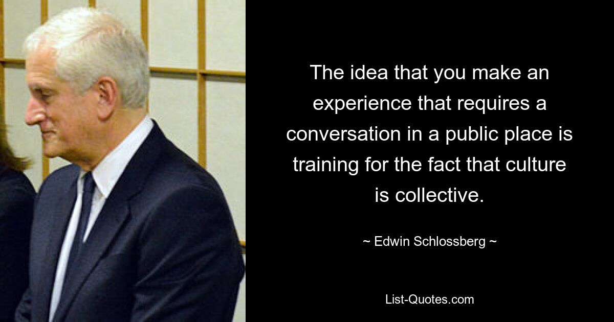 The idea that you make an experience that requires a conversation in a public place is training for the fact that culture is collective. — © Edwin Schlossberg