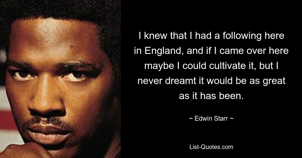 I knew that I had a following here in England, and if I came over here maybe I could cultivate it, but I never dreamt it would be as great as it has been. — © Edwin Starr