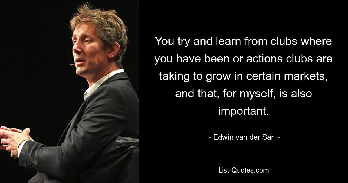 You try and learn from clubs where you have been or actions clubs are taking to grow in certain markets, and that, for myself, is also important. — © Edwin van der Sar